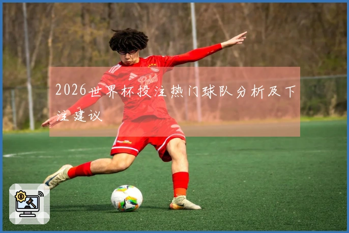 2026世界杯投注热门球队分析及下注建议