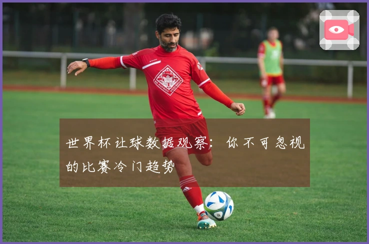 世界杯让球数据观察：你不可忽视的比赛冷门趋势